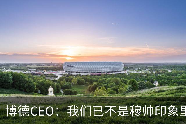 博德CEO：我们已不是穆帅印象里的球队，当年他都不愿在这训练